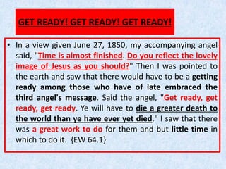 GET READY! GET READY! GET READY!
• In a view given June 27, 1850, my accompanying angel
said, "Time is almost finished. Do you reflect the lovely
image of Jesus as you should?" Then I was pointed to
the earth and saw that there would have to be a getting
ready among those who have of late embraced the
third angel's message. Said the angel, "Get ready, get
ready, get ready. Ye will have to die a greater death to
the world than ye have ever yet died." I saw that there
was a great work to do for them and but little time in
which to do it. {EW 64.1}
 