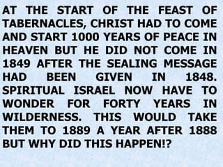 AT THE START OF THE FEAST OF
TABERNACLES, CHRIST HAD TO COME
AND START 1000 YEARS OF PEACE IN
HEAVEN BUT HE DID NOT COME IN
1849 AFTER THE SEALING MESSAGE
HAD BEEN GIVEN IN 1848.
SPIRITUAL ISRAEL NOW HAVE TO
WONDER FOR FORTY YEARS IN
WILDERNESS. THIS WOULD TAKE
THEM TO 1889 A YEAR AFTER 1888
BUT WHY DID THIS HAPPEN!?
 