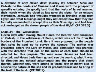 A distance of only eleven days' journey lay between Sinai and
Kadesh, on the borders of Canaan; and it was with the prospect of
speedily entering the goodly land that the hosts of Israel resumed
their march when the cloud at last gave the signal for an onward
movement. Jehovah had wrought wonders in bringing them from
Egypt, and what blessings might they not expect now that they had
formally covenanted to accept Him as their Sovereign, and had been
acknowledged as the chosen people of the Most High? {PP 376.3}
Chap. 34 - The Twelve Spies
Eleven days after leaving Mount Horeb the Hebrew host encamped
at Kadesh, in the wilderness of Paran, which was not far from the
borders of the Promised Land. Here it was proposed by the people
that spies be sent up to survey the country. The matter was
presented before the Lord by Moses, and permission was granted,
with the direction that one of the rulers of each tribe should be
selected for this purpose. The men were chosen as had been
directed, and Moses bade them go and see the country, what it was,
its situation and natural advantages; and the people that dwelt
therein, whether they were strong or weak, few or many; also to
observe the nature of the soil and its productiveness and to bring of
the fruit of the land. {PP 387.1}
 