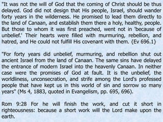 "It was not the will of God that the coming of Christ should be thus
delayed. God did not design that His people, Israel, should wander
forty years in the wilderness. He promised to lead them directly to
the land of Canaan, and establish them there a holy, healthy, people.
But those to whom it was first preached, went not in 'because of
unbelief.' Their hearts were filled with murmuring, rebellion, and
hatred, and He could not fulfill His covenant with them. {Ev 696.1}
"For forty years did unbelief, murmuring, and rebellion shut out
ancient Israel from the land of Canaan. The same sins have delayed
the entrance of modern Israel into the heavenly Canaan. In neither
case were the promises of God at fault. It is the unbelief, the
worldliness, unconsecration, and strife among the Lord's professed
people that have kept us in this world of sin and sorrow so many
years" (Ms 4, 1883, quoted in Evangelism, pp. 695, 696).
Rom 9:28 For he will finish the work, and cut it short in
righteousness: because a short work will the Lord make upon the
earth.
 