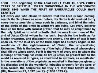 1888 - The Beginning of the Loud Cry (1 YEAR TO 1889, FORTY
YEARS OF SPIRITUAL ISRAEL WONDERING IN THE WILDERNESS
SINCE 1849 WHEN THE FEAST OF TABERNACLES COULD HAVE
STARTED)
Let every one who claims to believe that the Lord is soon coming,
search the Scriptures as never before; for Satan is determined to try
every device possible to keep souls in darkness, and blind the mind
to the perils of the times in which we are living. Let every believer
take up his Bible with earnest prayer, that he may be enlightened by
the holy Spirit as to what is truth, that he may know more of God
and of Jesus Christ whom he has sent. Search for the truth as for
hidden treasures, and disappoint the enemy. The time of test is just
upon us, for the loud cry of the third angel has already begun in the
revelation of the righteousness of Christ, the sin-pardoning
Redeemer. This is the beginning of the light of the angel whose glory
shall fill the whole earth. For it is the work of every one to whom the
message of warning has come, to lift up Jesus, to present him to the
world as revealed in types, as shadowed in symbols, as manifested
in the revelations of the prophets, as unveiled in the lessons given to
his disciples and in the wonderful miracles wrought for the sons of
men. Search the Scriptures; for they are they that testify of him.
(RH, November 22, 1892 par. 7). {1888 1073.7}.
 
