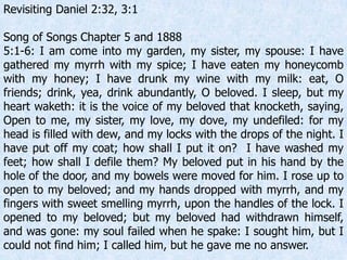 Revisiting Daniel 2:32, 3:1
Song of Songs Chapter 5 and 1888
5:1-6: I am come into my garden, my sister, my spouse: I have
gathered my myrrh with my spice; I have eaten my honeycomb
with my honey; I have drunk my wine with my milk: eat, O
friends; drink, yea, drink abundantly, O beloved. I sleep, but my
heart waketh: it is the voice of my beloved that knocketh, saying,
Open to me, my sister, my love, my dove, my undefiled: for my
head is filled with dew, and my locks with the drops of the night. I
have put off my coat; how shall I put it on? I have washed my
feet; how shall I defile them? My beloved put in his hand by the
hole of the door, and my bowels were moved for him. I rose up to
open to my beloved; and my hands dropped with myrrh, and my
fingers with sweet smelling myrrh, upon the handles of the lock. I
opened to my beloved; but my beloved had withdrawn himself,
and was gone: my soul failed when he spake: I sought him, but I
could not find him; I called him, but he gave me no answer.
 