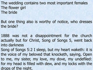 The wedding contains two most important females
The flower girl
The bride
But one thing also is worthy of notice, who dresses
the bride?
1888 was not a disappointment for the church
actually but for Christ, Song of Songs 5, went back
into darkness
Song of Songs 5:2 I sleep, but my heart waketh: it is
the voice of my beloved that knocketh, saying, Open
to me, my sister, my love, my dove, my undefiled:
for my head is filled with dew, and my locks with the
drops of the night.
 