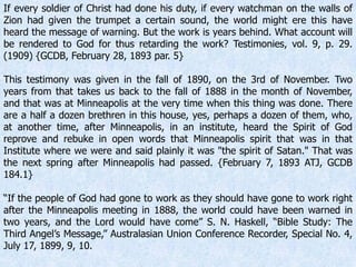 If every soldier of Christ had done his duty, if every watchman on the walls of
Zion had given the trumpet a certain sound, the world might ere this have
heard the message of warning. But the work is years behind. What account will
be rendered to God for thus retarding the work? Testimonies, vol. 9, p. 29.
(1909) {GCDB, February 28, 1893 par. 5}
This testimony was given in the fall of 1890, on the 3rd of November. Two
years from that takes us back to the fall of 1888 in the month of November,
and that was at Minneapolis at the very time when this thing was done. There
are a half a dozen brethren in this house, yes, perhaps a dozen of them, who,
at another time, after Minneapolis, in an institute, heard the Spirit of God
reprove and rebuke in open words that Minneapolis spirit that was in that
Institute where we were and said plainly it was "the spirit of Satan." That was
the next spring after Minneapolis had passed. {February 7, 1893 ATJ, GCDB
184.1}
“If the people of God had gone to work as they should have gone to work right
after the Minneapolis meeting in 1888, the world could have been warned in
two years, and the Lord would have come” S. N. Haskell, “Bible Study: The
Third Angel’s Message,” Australasian Union Conference Recorder, Special No. 4,
July 17, 1899, 9, 10.
 