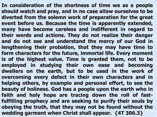 In consideration of the shortness of time we as a people
should watch and pray, and in no case allow ourselves to be
diverted from the solemn work of preparation for the great
event before us. Because the time is apparently extended,
many have become careless and indifferent in regard to
their words and actions. They do not realize their danger
and do not see and understand the mercy of our God in
lengthening their probation, that they may have time to
form characters for the future, immortal life. Every moment
is of the highest value. Time is granted them, not to be
employed in studying their own ease and becoming
dwellers on the earth, but to be used in the work of
overcoming every defect in their own characters and in
helping others, by example and personal effort, to see the
beauty of holiness. God has a people upon the earth who in
faith and holy hope are tracing down the roll of fast-
fulfilling prophecy and are seeking to purify their souls by
obeying the truth, that they may not be found without the
wedding garment when Christ shall appear. {4T 306.3}
 