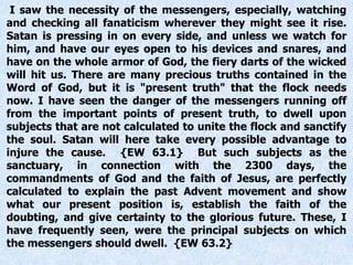 I saw the necessity of the messengers, especially, watching
and checking all fanaticism wherever they might see it rise.
Satan is pressing in on every side, and unless we watch for
him, and have our eyes open to his devices and snares, and
have on the whole armor of God, the fiery darts of the wicked
will hit us. There are many precious truths contained in the
Word of God, but it is "present truth" that the flock needs
now. I have seen the danger of the messengers running off
from the important points of present truth, to dwell upon
subjects that are not calculated to unite the flock and sanctify
the soul. Satan will here take every possible advantage to
injure the cause. {EW 63.1} But such subjects as the
sanctuary, in connection with the 2300 days, the
commandments of God and the faith of Jesus, are perfectly
calculated to explain the past Advent movement and show
what our present position is, establish the faith of the
doubting, and give certainty to the glorious future. These, I
have frequently seen, were the principal subjects on which
the messengers should dwell. {EW 63.2}
 