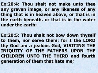 Ex:20:4: Thou shalt not make unto thee
any graven image, or any likeness of any
thing that is in heaven above, or that is in
the earth beneath, or that is in the water
under the earth:
Ex:20:5: Thou shalt not bow down thyself
to them, nor serve them: for I the LORD
thy God am a jealous God, VISITING THE
INIQUITY OF THE FATHERS UPON THE
CHILDREN UNTO THE THIRD and fourth
generation of them that hate me;
 