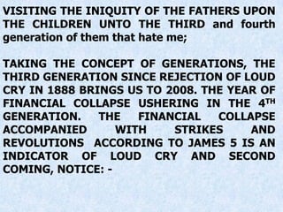 VISITING THE INIQUITY OF THE FATHERS UPON
THE CHILDREN UNTO THE THIRD and fourth
generation of them that hate me;
TAKING THE CONCEPT OF GENERATIONS, THE
THIRD GENERATION SINCE REJECTION OF LOUD
CRY IN 1888 BRINGS US TO 2008. THE YEAR OF
FINANCIAL COLLAPSE USHERING IN THE 4TH
GENERATION. THE FINANCIAL COLLAPSE
ACCOMPANIED WITH STRIKES AND
REVOLUTIONS ACCORDING TO JAMES 5 IS AN
INDICATOR OF LOUD CRY AND SECOND
COMING, NOTICE: -
 