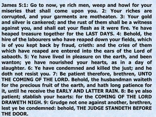 James 5:1: Go to now, ye rich men, weep and howl for your
miseries that shall come upon you. 2: Your riches are
corrupted, and your garments are motheaten. 3: Your gold
and silver is cankered; and the rust of them shall be a witness
against you, and shall eat your flesh as it were fire. Ye have
heaped treasure together for the LAST DAYS. 4: Behold, the
hire of the labourers who have reaped down your fields, which
is of you kept back by fraud, crieth: and the cries of them
which have reaped are entered into the ears of the Lord of
sabaoth. 5: Ye have lived in pleasure on the earth, and been
wanton; ye have nourished your hearts, as in a day of
slaughter. 6: Ye have condemned and killed the just; and he
doth not resist you. 7: Be patient therefore, brethren, UNTO
THE COMING OF THE LORD. Behold, the husbandman waiteth
for the precious fruit of the earth, and hath long patience for
it, until he receive the EARLY AND LATTER RAIN. 8: Be ye also
patient; stablish your hearts: for the COMING OF THE LORD
DRAWETH NIGH. 9: Grudge not one against another, brethren,
lest ye be condemned: behold, THE JUDGE STANDETH BEFORE
THE DOOR.
 