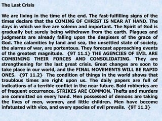 The Last Crisis
We are living in the time of the end. The fast-fulfilling signs of the
times declare that the COMING OF CHRIST IS NEAR AT HAND. The
days in which we live are solemn and important. The Spirit of God is
gradually but surely being withdrawn from the earth. Plagues and
judgments are already falling upon the despisers of the grace of
God. The calamities by land and sea, the unsettled state of society,
the alarms of war, are portentous. They forecast approaching events
of the greatest magnitude. {9T 11.1} THE AGENCIES OF EVIL ARE
COMBINING THEIR FORCES AND CONSOLIDATING. They are
strengthening for the last great crisis. Great changes are soon to
take place in our world, and the FINAL MOVEMENTS WILL BE RAPID
ONES. {9T 11.2} The condition of things in the world shows that
troublous times are right upon us. The daily papers are full of
indications of a terrible conflict in the near future. Bold robberies are
of frequent occurrence. STRIKES ARE COMMON. Thefts and murders
are committed on every hand. Men possessed of demons are taking
the lives of men, women, and little children. Men have become
infatuated with vice, and every species of evil prevails. {9T 11.3}
 