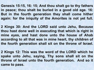 Genesis 15:15, 16: 15; And thou shalt go to thy fathers
in peace; thou shalt be buried in a good old age. 16:
But in the fourth generation they shall come hither
again: for the iniquity of the Amorites is not yet full.
2 Kings 30: And the LORD said unto Jehu, Because
thou hast done well in executing that which is right in
mine eyes, and hast done unto the house of Ahab
according to all that was in mine heart, thy children of
the fourth generation shall sit on the throne of Israel.
2 Kings 12: This was the word of the LORD which he
spake unto Jehu, saying, Thy sons shall sit on the
throne of Israel unto the fourth generation. And so it
came to pass.
 