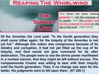 Of the Amorites the Lord said: "In the fourth generation they
shall come hither again: for the iniquity of the Amorites is not
yet full." Although this nation was conspicuous because of its
idolatry and corruption, it had not yet filled up the cup of its
iniquity, and God would not give command for its utter
destruction. The people were to see the divine power manifested
in a marked manner, that they might be left without excuse. The
compassionate Creator was willing to bear with their iniquity
until the fourth generation. Then, if no change was seen for the
better, His judgments were to fall upon them. {5T 208.1}
 