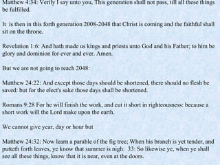 Matthew 4:34: Verily I say unto you, This generation shall not pass, till all these things
be fulfilled.
It is then in this forth generation 2008-2048 that Christ is coming and the faithful shall
sit on the throne.
Revelation 1:6: And hath made us kings and priests unto God and his Father; to him be
glory and dominion for ever and ever. Amen.
But we are not going to reach 2048:
Matthew 24:22: And except those days should be shortened, there should no flesh be
saved: but for the elect's sake those days shall be shortened.
Romans 9:28 For he will finish the work, and cut it short in righteousness: because a
short work will the Lord make upon the earth.
We cannot give year, day or hour but
Matthew 24:32: Now learn a parable of the fig tree; When his branch is yet tender, and
putteth forth leaves, ye know that summer is nigh: 33: So likewise ye, when ye shall
see all these things, know that it is near, even at the doors.
 