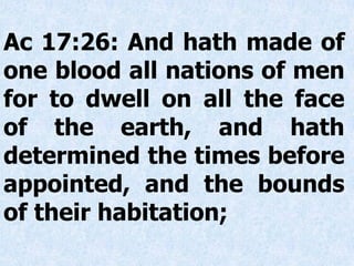 Ac 17:26: And hath made of
one blood all nations of men
for to dwell on all the face
of the earth, and hath
determined the times before
appointed, and the bounds
of their habitation;
 