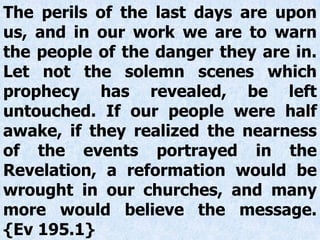 The perils of the last days are upon
us, and in our work we are to warn
the people of the danger they are in.
Let not the solemn scenes which
prophecy has revealed, be left
untouched. If our people were half
awake, if they realized the nearness
of the events portrayed in the
Revelation, a reformation would be
wrought in our churches, and many
more would believe the message.
{Ev 195.1}
 