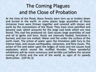 The Coming Plagues
and the Close of Probation
At the time of the flood, these forests were torn up or broken down
and buried in the earth. In some places large quantities of these
immense trees were thrown together and covered with stones and
earth by the commotions of the flood. They have since petrified and
become coal, which accounts for the large coal beds which are now
found. This coal has produced oil. God causes large quantities of coal
and oil to ignite and burn. Rocks are intensely heated, limestone is
burned, and iron ore melted. Water and fire under the surface of the
earth meet. The action of water upon the limestone adds fury to the
intense heat, and causes earthquakes, volcanoes, and fiery issues. The
action of fire and water upon the ledges of rocks and ore causes loud
explosions which sound like muffled thunder. These wonderful
exhibitions will be more numerous and terrible just before the second
coming of Christ and the end of the world, as signs of its speedy
destruction. {1SP 81.3}
 
