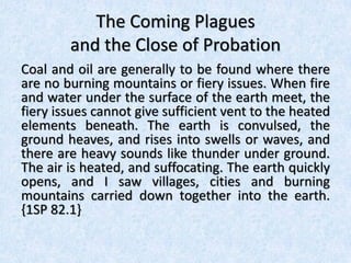 The Coming Plagues
and the Close of Probation
Coal and oil are generally to be found where there
are no burning mountains or fiery issues. When fire
and water under the surface of the earth meet, the
fiery issues cannot give sufficient vent to the heated
elements beneath. The earth is convulsed, the
ground heaves, and rises into swells or waves, and
there are heavy sounds like thunder under ground.
The air is heated, and suffocating. The earth quickly
opens, and I saw villages, cities and burning
mountains carried down together into the earth.
{1SP 82.1}
 