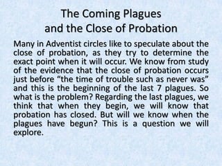 The Coming Plagues
and the Close of Probation
Many in Adventist circles like to speculate about the
close of probation, as they try to determine the
exact point when it will occur. We know from study
of the evidence that the close of probation occurs
just before “the time of trouble such as never was”
and this is the beginning of the last 7 plagues. So
what is the problem? Regarding the last plagues, we
think that when they begin, we will know that
probation has closed. But will we know when the
plagues have begun? This is a question we will
explore.
 
