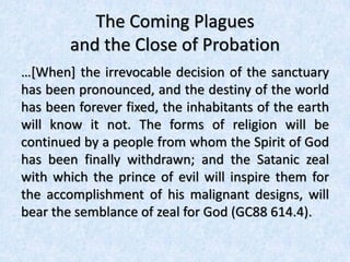 The Coming Plagues
and the Close of Probation
…[When] the irrevocable decision of the sanctuary
has been pronounced, and the destiny of the world
has been forever fixed, the inhabitants of the earth
will know it not. The forms of religion will be
continued by a people from whom the Spirit of God
has been finally withdrawn; and the Satanic zeal
with which the prince of evil will inspire them for
the accomplishment of his malignant designs, will
bear the semblance of zeal for God (GC88 614.4).
 