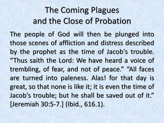 The Coming Plagues
and the Close of Probation
The people of God will then be plunged into
those scenes of affliction and distress described
by the prophet as the time of Jacob's trouble.
“Thus saith the Lord: We have heard a voice of
trembling, of fear, and not of peace.” “All faces
are turned into paleness. Alas! for that day is
great, so that none is like it; it is even the time of
Jacob's trouble; but he shall be saved out of it.”
[Jeremiah 30:5-7.] (Ibid., 616.1).
 