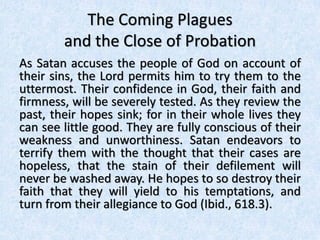 The Coming Plagues
and the Close of Probation
As Satan accuses the people of God on account of
their sins, the Lord permits him to try them to the
uttermost. Their confidence in God, their faith and
firmness, will be severely tested. As they review the
past, their hopes sink; for in their whole lives they
can see little good. They are fully conscious of their
weakness and unworthiness. Satan endeavors to
terrify them with the thought that their cases are
hopeless, that the stain of their defilement will
never be washed away. He hopes to so destroy their
faith that they will yield to his temptations, and
turn from their allegiance to God (Ibid., 618.3).
 
