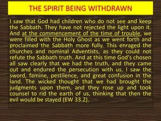 THE SPIRIT BEING WITHDRAWN
I saw that God had children who do not see and keep
the Sabbath. They have not rejected the light upon it.
And at the commencement of the time of trouble, we
were filled with the Holy Ghost as we went forth and
proclaimed the Sabbath more fully. This enraged the
churches and nominal Adventists, as they could not
refute the Sabbath truth. And at this time God's chosen
all saw clearly that we had the truth, and they came
out and endured the persecution with us. I saw the
sword, famine, pestilence, and great confusion in the
land. The wicked thought that we had brought the
judgments upon them, and they rose up and took
counsel to rid the earth of us, thinking that then the
evil would be stayed (EW 33.2).
 