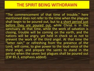 THE SPIRIT BEING WITHDRAWN
“The commencement of that time of trouble,” here
mentioned does not refer to the time when the plagues
shall begin to be poured out, but to a short period just
before they are poured out, while Christ is in the
sanctuary. At that time, while the work of salvation is
closing, trouble will be coming on the earth, and the
nations will be angry, yet held in check so as not to
prevent the work of the third angel. At that time the
“latter rain,” or refreshing from the presence of the
Lord, will come, to give power to the loud voice of the
third angel, and prepare the saints to stand in the
period when the seven last plagues shall be poured out
(EW 85.3, emphasis added).
 