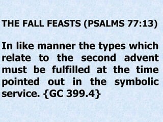 THE FALL FEASTS (PSALMS 77:13)
In like manner the types which
relate to the second advent
must be fulfilled at the time
pointed out in the symbolic
service. {GC 399.4}
 