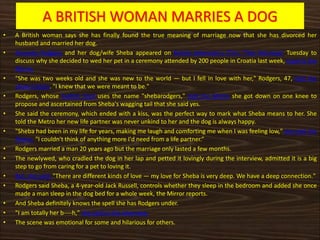 A BRITISH WOMAN MARRIES A DOG
• A British woman says she has finally found the true meaning of marriage now that she has divorced her
husband and married her dog.
• Amanda Rodgers and her dog/wife Sheba appeared on British television's ITV's "This Morning" Tuesday to
discuss why she decided to wed her pet in a ceremony attended by 200 people in Croatia last week, reports the
Mirror.
• "She was two weeks old and she was new to the world — but I fell in love with her," Rodgers, 47, told the
show's hosts. "I knew that we were meant to be."
• Rodgers, whose Twitter feed uses the name "shebarodgers," told the Metro she got down on one knee to
propose and ascertained from Sheba's wagging tail that she said yes.
• She said the ceremony, which ended with a kiss, was the perfect way to mark what Sheba means to her. She
told the Metro her new life partner was never unkind to her and the dog is always happy.
• "Sheba had been in my life for years, making me laugh and comforting me when I was feeling low," she told the
Metro. "I couldn't think of anything more I'd need from a life partner.“
• Rodgers married a man 20 years ago but the marriage only lasted a few months.
• The newlywed, who cradled the dog in her lap and petted it lovingly during the interview, admitted it is a big
step to go from caring for a pet to loving it.
• But, she said, "There are different kinds of love — my love for Sheba is very deep. We have a deep connection."
• Rodgers said Sheba, a 4-year-old Jack Russell, controls whether they sleep in the bedroom and added she once
made a man sleep in the dog bed for a whole week, the Mirror reports.
• And Sheba definitely knows the spell she has Rodgers under.
• "I am totally her b----h," she said in the interview.
• The scene was emotional for some and hilarious for others.
 