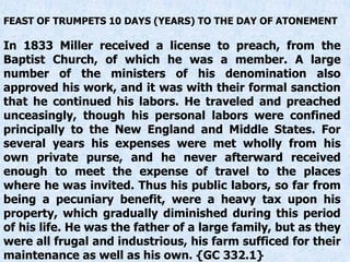 FEAST OF TRUMPETS 10 DAYS (YEARS) TO THE DAY OF ATONEMENT
In 1833 Miller received a license to preach, from the
Baptist Church, of which he was a member. A large
number of the ministers of his denomination also
approved his work, and it was with their formal sanction
that he continued his labors. He traveled and preached
unceasingly, though his personal labors were confined
principally to the New England and Middle States. For
several years his expenses were met wholly from his
own private purse, and he never afterward received
enough to meet the expense of travel to the places
where he was invited. Thus his public labors, so far from
being a pecuniary benefit, were a heavy tax upon his
property, which gradually diminished during this period
of his life. He was the father of a large family, but as they
were all frugal and industrious, his farm sufficed for their
maintenance as well as his own. {GC 332.1}
 