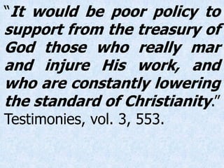 “It would be poor policy to
support from the treasury of
God those who really mar
and injure His work, and
who are constantly lowering
the standard of Christianity.”
Testimonies, vol. 3, 553.
 