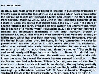 LAST HARBINGER
In 1833, two years after Miller began to present in public the evidences of
Christ's soon coming, the last of the signs appeared which were promised by
the Saviour as tokens of His second advent. Said Jesus: "The stars shall fall
from heaven." Matthew 24:29. And John in the Revelation declared, as he
beheld in vision the scenes that should herald the day of God: "The stars of
heaven fell unto the earth, even as a fig tree casteth her untimely figs, when
she is shaken of a mighty wind." Revelation 6:13. This prophecy received a
striking and impressive fulfillment in the great meteoric shower of
November 13, 1833. That was the most extensive and wonderful display of
falling stars which has ever been recorded; "the whole firmament, over all
the United States, being then, for hours, in fiery commotion! No celestial
phenomenon has ever occurred in this country, since its first settlement,
which was viewed with such intense admiration by one class in the
community, or with so much dread and alarm by another." "Its sublimity
and awful beauty still linger in many minds. . . . Never did rain fall much
thicker than the meteors fell toward the earth; east, west, north, and south,
it was the same. In a word, the whole heavens seemed in motion. . . . The
display, as described in Professor Silliman's Journal, was seen all over North
America. . . . From two o'clock until broad daylight, the sky being perfectly
serene and cloudless, an incessant play of dazzlingly brilliant luminosities
was kept up in the whole heavens."--R. M. Devens, American Progress; or,
 