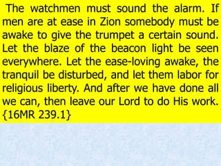 The watchmen must sound the alarm. If
men are at ease in Zion somebody must be
awake to give the trumpet a certain sound.
Let the blaze of the beacon light be seen
everywhere. Let the ease-loving awake, the
tranquil be disturbed, and let them labor for
religious liberty. And after we have done all
we can, then leave our Lord to do His work.
{16MR 239.1}
 