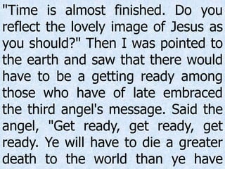 "Time is almost finished. Do you
reflect the lovely image of Jesus as
you should?" Then I was pointed to
the earth and saw that there would
have to be a getting ready among
those who have of late embraced
the third angel's message. Said the
angel, "Get ready, get ready, get
ready. Ye will have to die a greater
death to the world than ye have
 