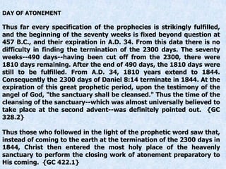 DAY OF ATONEMENT
Thus far every specification of the prophecies is strikingly fulfilled,
and the beginning of the seventy weeks is fixed beyond question at
457 B.C., and their expiration in A.D. 34. From this data there is no
difficulty in finding the termination of the 2300 days. The seventy
weeks--490 days--having been cut off from the 2300, there were
1810 days remaining. After the end of 490 days, the 1810 days were
still to be fulfilled. From A.D. 34, 1810 years extend to 1844.
Consequently the 2300 days of Daniel 8:14 terminate in 1844. At the
expiration of this great prophetic period, upon the testimony of the
angel of God, "the sanctuary shall be cleansed." Thus the time of the
cleansing of the sanctuary--which was almost universally believed to
take place at the second advent--was definitely pointed out. {GC
328.2}
Thus those who followed in the light of the prophetic word saw that,
instead of coming to the earth at the termination of the 2300 days in
1844, Christ then entered the most holy place of the heavenly
sanctuary to perform the closing work of atonement preparatory to
His coming. {GC 422.1}
 