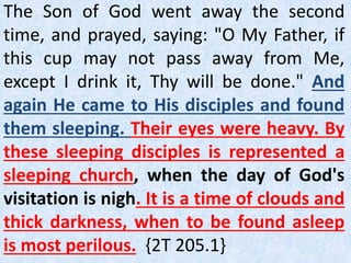 The Son of God went away the second
time, and prayed, saying: "O My Father, if
this cup may not pass away from Me,
except I drink it, Thy will be done." And
again He came to His disciples and found
them sleeping. Their eyes were heavy. By
these sleeping disciples is represented a
sleeping church, when the day of God's
visitation is nigh. It is a time of clouds and
thick darkness, when to be found asleep
is most perilous. {2T 205.1}
 