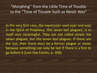 “Morphing” from the Little Time of Trouble
to the “Time of Trouble Such as Never Was”
In the very first case, the expression used over and over
in the Spirit of Prophecy, ‘the seven last plagues’, is in
itself very meaningful. They are not called simply the
seven plagues, but the seven last plagues. If these are
the last, then there must be a former plague or more,
because something can only be last if there is a first to
go before it (Last Day Events, p. 300).
 