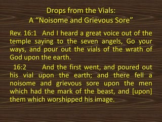 Drops from the Vials:
A “Noisome and Grievous Sore”
Rev. 16:1 And I heard a great voice out of the
temple saying to the seven angels, Go your
ways, and pour out the vials of the wrath of
God upon the earth.
16:2 And the first went, and poured out
his vial upon the earth; and there fell a
noisome and grievous sore upon the men
which had the mark of the beast, and [upon]
them which worshipped his image.
 