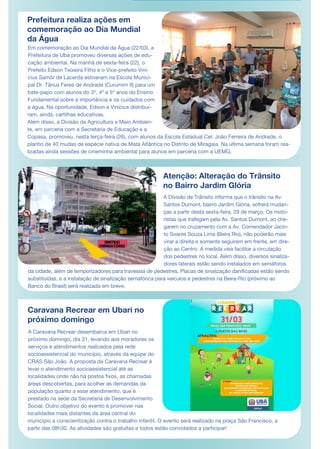 Prefeitura realiza ações em
comemoração ao Dia Mundial
da Água
Em comemoração ao Dia Mundial da Água (22/03), a
Prefeitura de Ubá promoveu diversas ações de edu-
cação ambiental. Na manhã de sexta-feira (22), o
Prefeito Edson Teixeira Filho e o Vice-prefeito Viní-
cius Samôr de Lacerda estiveram na Escola Munici-
pal Dr. Tânus Feres de Andrade (Curumim II) para um
bate-papo com alunos do 3º, 4º e 5º anos do Ensino
Fundamental sobre a importância e os cuidados com
a água. Na oportunidade, Edson e Vinícius distribuí-
ram, ainda, cartilhas educativas.
Além disso, a Divisão de Agricultura e Meio Ambien-
te, em parceria com a Secretaria de Educação e a
Copasa, promoveu, nesta terça-feira (26), com alunos da Escola Estadual Cel. João Ferreira de Andrade, o
plantio de 40 mudas de espécie nativa de Mata Atlântica no Distrito de Miragaia. Na última semana foram rea-
lizadas ainda sessões de cineminha ambiental para alunos em parceria com a UEMG.
Atenção: Alteração do Trânsito
no Bairro Jardim Glória
A Caravana Recrear desembarca em Ubari no
próximo domingo, dia 31, levando aos moradores os
serviços e atendimentos realizados pela rede
socioassistencial do município, através da equipe do
CRAS São João. A proposta da Caravana Recrear é
levar o atendimento socioassistencial até as
localidades onde não há postos fixos, as chamadas
áreas descobertas, para acolher as demandas da
população quanto a esse atendimento, que é
prestado na sede da Secretaria de Desenvolvimento
Social. Outro objetivo do evento é promover nas
localidades mais distantes da área central do
município a conscientização contra o trabalho infantil. O evento será realizado na praça São Francisco, a
partir das 08h30. As atividades são gratuitas e todos estão convidados a participar!
A Divisão de Trânsito informa que o trânsito na Av.
Santos Dumont, bairro Jardim Glória, sofrerá mudan-
ças a partir desta sexta-feira, 29 de março. Os moto-
ristas que trafegam pela Av. Santos Dumont, ao che-
garem no cruzamento com a Av. Comendador Jacin-
to Soares Souza Lima (Beira Rio), não poderão mais
virar a direita e somente seguirem em frente, em dire-
ção ao Centro. A medida visa facilitar a circulação
dos pedestres no local. Além disso, diversos sinaliza-
dores laterais estão sendo instalados em semáforos
da cidade, além de temporizadores para travessia de pedestres. Placas de sinalização danificadas estão sendo
substituídas, e a instalação de sinalização semafórica para veículos e pedestres na Beira-Rio (próximo ao
Banco do Brasil) será realizada em breve.
Caravana Recrear em Ubari no
próximo domingo
 