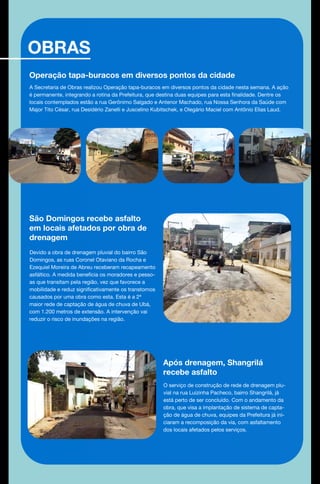 OBRAS
Operação tapa-buracos em diversos pontos da cidade
A Secretaria de Obras realizou Operação tapa-buracos em diversos pontos da cidade nesta semana. A ação
é permanente, integrando a rotina da Prefeitura, que destina duas equipes para esta finalidade. Dentre os
locais contemplados estão a rua Gerônimo Salgado e Antenor Machado, rua Nossa Senhora da Saúde com
Major Tito César, rua Desidério Zanelli e Juscelino Kubitschek, e Olegário Maciel com Antônio Elias Laud.
São Domingos recebe asfalto
em locais afetados por obra de
drenagem
Devido a obra de drenagem pluvial do bairro São
Domingos, as ruas Coronel Otaviano da Rocha e
Ezequiel Moreira de Abreu receberam recapeamento
asfáltico. A medida beneficia os moradores e pesso-
as que transitam pela região, vez que favorece a
mobilidade e reduz significativamente os transtornos
causados por uma obra como esta. Esta é a 2ª
maior rede de captação de água de chuva de Ubá,
com 1.200 metros de extensão. A intervenção vai
reduzir o risco de inundações na região.
Após drenagem, Shangrilá
recebe asfalto
O serviço de construção de rede de drenagem plu-
vial na rua Luizinha Pacheco, bairro Shangrilá, já
está perto de ser concluído. Com o andamento da
obra, que visa a implantação de sistema de capta-
ção de água de chuva, equipes da Prefeitura já ini-
ciaram a recomposição da via, com asfaltamento
dos locais afetados pelos serviços.
 