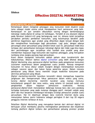 Silabus
Effective DIGITAL MARKETING
Training
DESKRIPSIPELATIHAN
Kemampuan dalam mengenal pelanggan atau konsumen telah diyakini sejak
lama sebagai modal utama untuk mendapatkan hasil pemasaran yang baik.
Kemampuan ini pun semakin dibutuhkan seiring dengan berkembangnya
teknologi media digital di setiap lini kehidupan. Terlebih di era ekonomi digital
pada Revolusi Industri.4.0 yang berlangsung saat ini, dimana telah terjadinya
perubahan perilaku pembelian konsumen, yang kesemuanya berakhir pada
pemikiran bagaimana agar produk yang dihasilkan dapat terjual dengan baik
dan menghasilkan keuntungan bagi perusahaan. Lagi pula, dengan adanya
persaingan antar perusahaan yang semakin ketat saat ini, perusahaan tidak bisa
terlepas dari pemanfaatan kemajuan teknologi digital dan tidak juga bisa lepas
dari pertimbangan agar terjadinya nilai tambah atas produk yang akan
memberikan kepuasan bagi konsumen dan loyalitas pelanggan, yang merupakan
tambang emas jangka panjang bagi perusahaan.
Kunci dalam mengenali konsumen adalah paham akan karakteristik dan
kebutuhannya. Dilansir bahwa digital activation yang lebih dikenal dengan
Digital Marketing atau pemasaran digital berfokus pada pengalaman konsumen
(customer experience) dalam penggunaan suatu produk. Konsep mengenali
konsumen ini harus diatur sebaik mungkin dengan menempatkan konsumen
sebagai sasaran pasar dan bukan hanya penerima pesan. Dalam rencana
pemasaran yang dibuat harus memiliki target keaktifan konsumen pada
aktivitas pemasaran yang dibuat.
Digital marketing memiliki keunikan tersendiri dalam memperluas kapasitas
jangkauan dan mempersempit fokus pemasaran dalam waktu yang sama,
karena digital marketing memiliki karakter yang mampu memutus
keterbatasan geografi dan zona waktu, yang selama ini menjadi salah satu
penghambat dalam kegiatan pemasaran tradisional. Konsep
pemasaran digital telah menciptakan beberapa konsep baru dan cara pandang
terhadap konsumen yang pada mulanya dianggap pasif, menjadi subjek yang
aktif dan ikut berperan membangun kerangka strategi pemasaran produk suatu
perusahaan. Hal ini diperkuat dengan data statistik Internet dunia yang
menunjukan bahwa posisi Indonesia sebagai peringkat 8 dari top 20 negara
pengguna internet terbesar di Asia.
Pelatihan Digital Marketing yang merupakan bentuk dari aktivasi digital ini
bertujuan untuk membantu peserta meningkatkan pemahaman dan keyakinan
tentang platform digital terbaru dan pemanfaatan peluang promosi produk
 