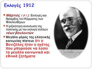 Εκλογές 1912
 Μάρτιος 1912: Εκλογές και
θρίαμβος του Κόμματος των
Φιλελευθέρων
 Η ριζικότερη ανανέωση της
πολιτικής με την εκλογή πολλών
νέων βουλευτών
 Μεγάλο μέρος της ελληνικής
κοινωνίας πίστευε ότι ο
Βενιζέλος ήταν ο ηγέτης
που μπορούσε να λύσει τα
μεγάλα κοινωνικά και
εθνικά ζητήματα.
 