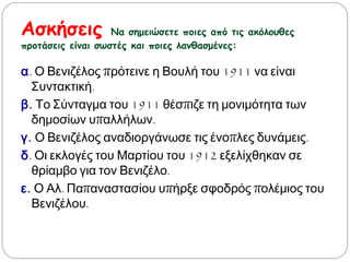 Ασκήσεις Να σημειώσετε ποιες από τις ακόλουθες
προτάσεις είναι σωστές και ποιες λανθασμένες:
α. Ο Βενιζέλος πρότεινε η Βουλή του 1911 να είναι
Συντακτική.
β. Το Σύνταγμα του 1911 θέσπιζε τη μονιμότητα των
δημοσίων υπαλλήλων.
γ. Ο Βενιζέλος αναδιοργάνωσε τις ένοπλες δυνάμεις.
δ. Οι εκλογές του Μαρτίου του 1912 εξελίχθηκαν σε
θρίαμβο για τον Βενιζέλο.
ε. Ο Αλ. Παπαναστασίου υπήρξε σφοδρός πολέμιος του
Βενιζέλου.
 
