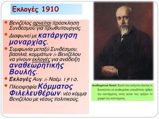 Εκλογές 1910
Βενιζέλος αρνείται πρόσκληση
Συνδέσμου για πρωθυπουργός.
Διαφωνεί με κατάργηση
μοναρχίας.
Συμφωνία μεταξύ Συνδέσμου,
βασιλιά, κομμάτων & Βενιζέλου
να γίνουν εκλογές για ανάδειξη
αναθεωρητικής
Βουλής.
Εκλογές Αυγ. & Νοέμ. 1910.
Πλειοψηφία Κόμματος
Φιλελευθέρων: νέο κόμμα
Βενιζέλου με νέους πολιτικούς.
 