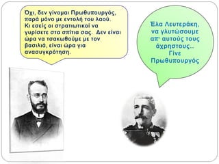 Έλα Λευτεράκη, να
γλυτώσουμε απ’
αυτούς τους
άχρηστους…
Γίνε
Πρωθυπουργός
Όχι, δεν γίνομαι Πρωθυπουργός, παρά
μόνο με εντολή του λαού. Κι εσείς οι
στρατιωτικοί να γυρίσετε στα σπίτια
σας. Δεν είναι ώρα να τσακωθούμε με
τον βασιλιά, είναι ώρα για
ανασυγκρότηση.
 