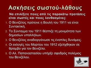 Ασκήσεις σωστού-λάθους
     Να επιλέξετε ποιες από τις παρακάτω προτάσεις
     είναι σωστές και ποιες λανθασμένες:
1.   Ο Βενιζέλος πρότεινε η Βουλή του 1911 να είναι
     Συντακτική.
2.   Το Σύνταγμα του 1911 θέσπιζε τη μονιμότητα των
     δημοσίων υπαλλήλων.
3.   Ο Βενιζέλος αναδιοργάνωσε τις ένοπλες δυνάμεις.
4.   Οι εκλογές του Μαρτίου του 1912 εξελίχθηκαν σε
     θρίαμβο για τον Βενιζέλο.
5.   Ο Αλ. Παπαναστασίου υπήρξε σφοδρός πολέμιος
     του Βενιζέλου.
 