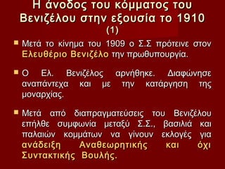 Η άνοδος του κόμματος του
    Βενιζέλου στην εξουσία το 1910
                       (1)
   Μετά το κίνημα του 1909 ο Σ.Σ πρότεινε στον
    Ελευθέριο Βενιζέλο την πρωθυπουργία.

   Ο Ελ. Βενιζέλος αρνήθηκε. Διαφώνησε
    αναπάντεχα και με την κατάργηση της
    μοναρχίας.

   Μετά από διαπραγματεύσεις του Βενιζέλου
    επήλθε συμφωνία μεταξύ Σ.Σ., βασιλιά και
    παλαιών κομμάτων να γίνουν εκλογές για
    ανάδειξη    Αναθεωρητικής     και    όχι
    Συντακτικής Βουλής.
 
