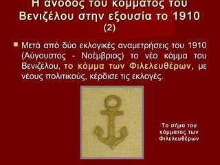 Η άνοδος του κόμματος του
    Βενιζέλου στην εξουσία το 1910
                       (2)
   Μετά από δύο εκλογικές αναμετρήσεις του 1910
    (Αύγουστος - Νοέμβριος) το νέο κόμμα του
    Βενιζέλου, το κόμμα των Φιλελευθέρων, με
    νέους πολιτικούς, κέρδισε τις εκλογές.




                                     Το σήμα του
                                    κόμματος των
                                    Φιλελευθέρων
 