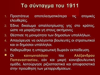 Το σύνταγμα του 1911
1.   Προστάτευε      αποτελεσματικότερα   τις   ατομικές
     ελευθερίες.
2.   Έδινε δικαίωμα απαλλοτρίωσης γης στο κράτος,
     ώστε να μοιράζεται γη στους ακτήμονες
3.   Θέσπισε τη μονιμότητα των δημοσίων υπαλλήλων.
4.   Απαγόρευσε να εκλέγονται βουλευτές οι στρατιωτικοί
     και οι δημόσιοι υπάλληλοι.
5.   Καθιερώθηκε η υποχρεωτική δωρεάν εκπαίδευση.
    Οι       κοινωνιολόγοι       του       Αλέξανδρου
     Παπαναστασίου , εάν και μικρή κοινοβουλευτική
     ομάδα, λειτούργησε ριζοσπαστικά και αποφασιστικά
     στην προώθηση των μεταρρυθμίσεων.
 