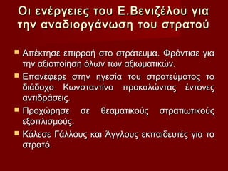 Οι ενέργειες του Ε.Βενιζέλου για
την αναδιοργάνωση του στρατού

   Απέκτησε επιρροή στο στράτευμα. Φρόντισε για
    την αξιοποίηση όλων των αξιωματικών.
   Επανέφερε στην ηγεσία του στρατεύματος το
    διάδοχο Κωνσταντίνο προκαλώντας έντονες
    αντιδράσεις.
   Προχώρησε σε θεαματικούς στρατιωτικούς
    εξοπλισμούς.
   Κάλεσε Γάλλους και Άγγλους εκπαιδευτές για το
    στρατό.
 